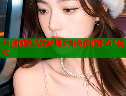 51漫画邀请码使用攻略免费解锁VIP特权
