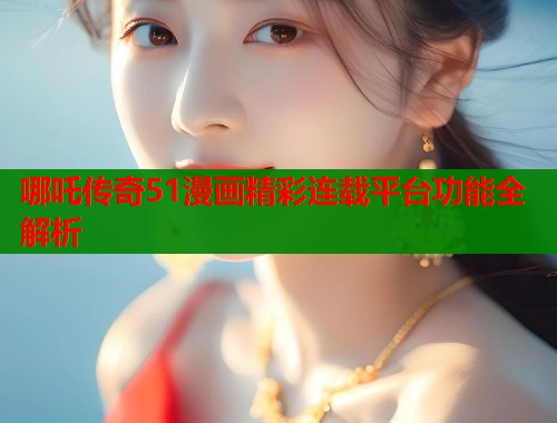 哪吒传奇51漫画精彩连载平台功能全解析  第2张