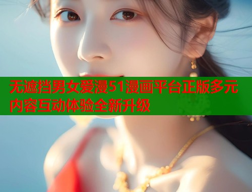 无遮挡男女爱漫51漫画平台正版多元内容互动体验全新升级
